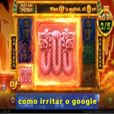 como irritar o google